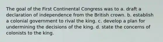 The goal of the First Continental Congress was to a. draft a declaration of independence from the British crown. b. establish a colonial government to rival the king. c. develop a plan for undermining the decisions of the king. d. state the concerns of colonists to the king.