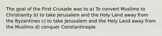 The goal of the First Crusade was to a) To convert Muslims to Christianity b) to take Jerusalem and the Holy Land away from the Byzantines c) to take Jerusalem and the Holy Land away from the Muslims d) conquer Constantinople