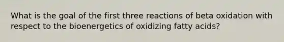 What is the goal of the first three reactions of beta oxidation with respect to the bioenergetics of oxidizing fatty acids?