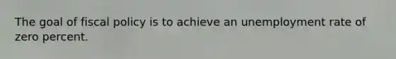The goal of fiscal policy is to achieve an unemployment rate of zero percent.
