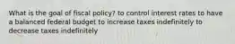 What is the goal of fiscal policy? to control interest rates to have a balanced federal budget to increase taxes indefinitely to decrease taxes indefinitely