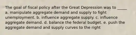 The goal of fiscal policy after the Great Depression was to _____ a. manipulate aggregate demand and supply to fight unemployment. b. influence aggregate supply. c. influence aggregate demand. d. balance the federal budget. e. push the aggregate demand and supply curves to the right