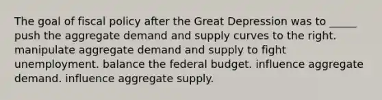 The goal of fiscal policy after the Great Depression was to _____ push the aggregate demand and supply curves to the right. manipulate aggregate demand and supply to fight unemployment. balance the federal budget. influence aggregate demand. influence aggregate supply.