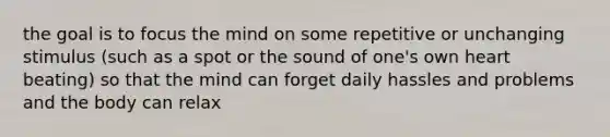 the goal is to focus the mind on some repetitive or unchanging stimulus (such as a spot or the sound of one's own heart beating) so that the mind can forget daily hassles and problems and the body can relax