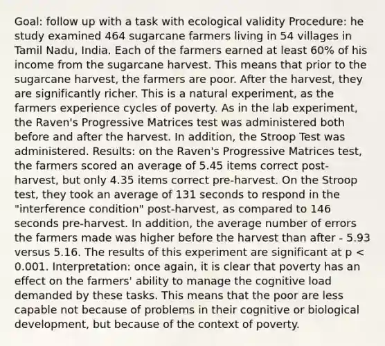 Goal: follow up with a task with ecological validity Procedure: he study examined 464 sugarcane farmers living in 54 villages in Tamil Nadu, India. Each of the farmers earned at least 60% of his income from the sugarcane harvest. This means that prior to the sugarcane harvest, the farmers are poor. After the harvest, they are significantly richer. This is a natural experiment, as the farmers experience cycles of poverty. As in the lab experiment, the Raven's Progressive Matrices test was administered both before and after the harvest. In addition, the Stroop Test was administered. Results: on the Raven's Progressive Matrices test, the farmers scored an average of 5.45 items correct post-harvest, but only 4.35 items correct pre-harvest. On the Stroop test, they took an average of 131 seconds to respond in the "interference condition" post-harvest, as compared to 146 seconds pre-harvest. In addition, the average number of errors the farmers made was higher before the harvest than after - 5.93 versus 5.16. The results of this experiment are significant at p < 0.001. Interpretation: once again, it is clear that poverty has an effect on the farmers' ability to manage the cognitive load demanded by these tasks. This means that the poor are less capable not because of problems in their cognitive or biological development, but because of the context of poverty.