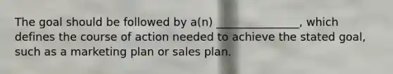 The goal should be followed by a(n) _______________, which defines the course of action needed to achieve the stated goal, such as a marketing plan or sales plan.