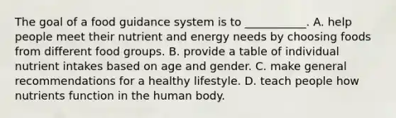 The goal of a food guidance system is to ___________. A. help people meet their nutrient and energy needs by choosing foods from different food groups. B. provide a table of individual nutrient intakes based on age and gender. C. make general recommendations for a healthy lifestyle. D. teach people how nutrients function in the human body.