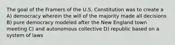 The goal of the Framers of the U.S. Constitution was to create a A) democracy wherein the will of the majority made all decisions B) pure democracy modeled after the New England town meeting C) and autonomous collective D) republic based on a system of laws