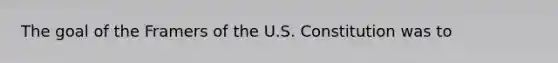 The goal of the Framers of the U.S. Constitution was to