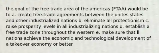 the goal of the free trade area of the americas (FTAA) would be to a. create free-trade agreements between the unites states and other industrialized nations b. eliminate all protectionism c. raise prosperity levels in all industrializing nations d. establish a free trade zone throughout the western e. make sure that ll nations achieve the economic and technological development of a takeover economy or better