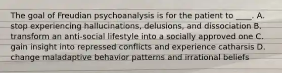 The goal of Freudian psychoanalysis is for the patient to ____. A. stop experiencing hallucinations, delusions, and dissociation B. transform an anti-social lifestyle into a socially approved one C. gain insight into repressed conflicts and experience catharsis D. change maladaptive behavior patterns and irrational beliefs