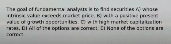 The goal of fundamental analysts is to find securities A) whose intrinsic value exceeds market price. B) with a positive present value of growth opportunities. C) with high market capitalization rates. D) All of the options are correct. E) None of the options are correct.