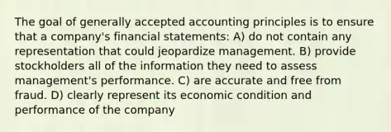 The goal of generally accepted accounting principles is to ensure that a company's financial statements: A) do not contain any representation that could jeopardize management. B) provide stockholders all of the information they need to assess management's performance. C) are accurate and free from fraud. D) clearly represent its economic condition and performance of the company