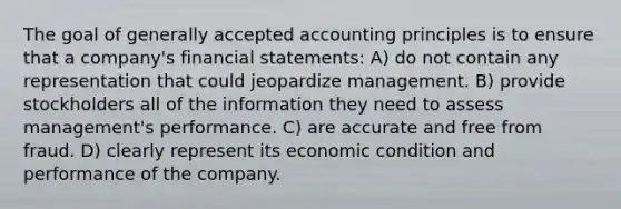 The goal of <a href='https://www.questionai.com/knowledge/kwjD9YtMH2-generally-accepted-accounting-principles' class='anchor-knowledge'>generally accepted accounting principles</a> is to ensure that a company's <a href='https://www.questionai.com/knowledge/kFBJaQCz4b-financial-statements' class='anchor-knowledge'>financial statements</a>: A) do not contain any representation that could jeopardize management. B) provide stockholders all of the information they need to assess management's performance. C) are accurate and free from fraud. D) clearly represent its economic condition and performance of the company.