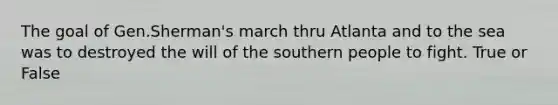 The goal of Gen.Sherman's march thru Atlanta and to the sea was to destroyed the will of the southern people to fight. True or False