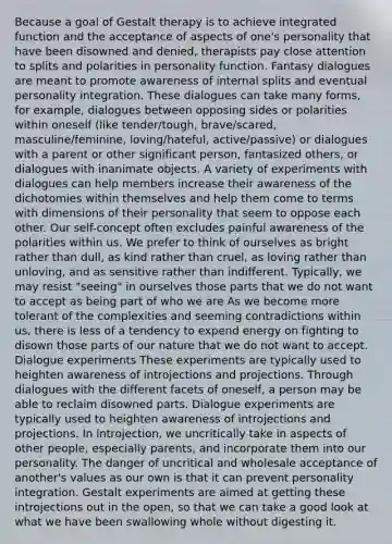 Because a goal of Gestalt therapy is to achieve integrated function and the acceptance of aspects of one's personality that have been disowned and denied, therapists pay close attention to splits and polarities in personality function. Fantasy dialogues are meant to promote awareness of internal splits and eventual personality integration. These dialogues can take many forms, for example, dialogues between opposing sides or polarities within oneself (like tender/tough, brave/scared, masculine/feminine, loving/hateful, active/passive) or dialogues with a parent or other significant person, fantasized others, or dialogues with inanimate objects. A variety of experiments with dialogues can help members increase their awareness of the dichotomies within themselves and help them come to terms with dimensions of their personality that seem to oppose each other. Our self-concept often excludes painful awareness of the polarities within us. We prefer to think of ourselves as bright rather than dull, as kind rather than cruel, as loving rather than unloving, and as sensitive rather than indifferent. Typically, we may resist "seeing" in ourselves those parts that we do not want to accept as being part of who we are As we become more tolerant of the complexities and seeming contradictions within us, there is less of a tendency to expend energy on fighting to disown those parts of our nature that we do not want to accept. Dialogue experiments These experiments are typically used to heighten awareness of introjections and projections. Through dialogues with the different facets of oneself, a person may be able to reclaim disowned parts. Dialogue experiments are typically used to heighten awareness of introjections and projections. In introjection, we uncritically take in aspects of other people, especially parents, and incorporate them into our personality. The danger of uncritical and wholesale acceptance of another's values as our own is that it can prevent personality integration. Gestalt experiments are aimed at getting these introjections out in the open, so that we can take a good look at what we have been swallowing whole without digesting it.