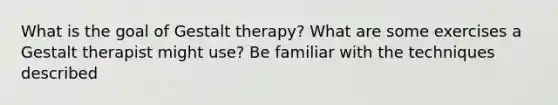 What is the goal of Gestalt therapy? What are some exercises a Gestalt therapist might use? Be familiar with the techniques described