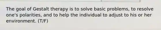 The goal of Gestalt therapy is to solve basic problems, to resolve one's polarities, and to help the individual to adjust to his or her environment. (T/F)