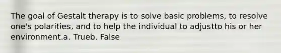 The goal of Gestalt therapy is to solve basic problems, to resolve one's polarities, and to help the individual to adjustto his or her environment.a. Trueb. False