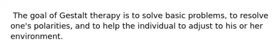 ​ The goal of Gestalt therapy is to solve basic problems, to resolve one's polarities, and to help the individual to adjust to his or her environment.