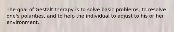 The goal of Gestalt therapy is to solve basic problems, to resolve one's polarities, and to help the individual to adjust to his or her environment.