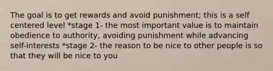 The goal is to get rewards and avoid punishment; this is a self centered level *stage 1- the most important value is to maintain obedience to authority, avoiding punishment while advancing self-interests *stage 2- the reason to be nice to other people is so that they will be nice to you