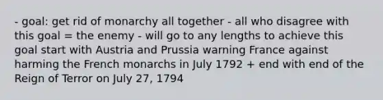 - goal: get rid of monarchy all together - all who disagree with this goal = the enemy - will go to any lengths to achieve this goal start with Austria and Prussia warning France against harming the French monarchs in July 1792 + end with end of the Reign of Terror on July 27, 1794