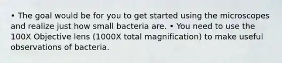 • The goal would be for you to get started using the microscopes and realize just how small bacteria are. • You need to use the 100X Objective lens (1000X total magnification) to make useful observations of bacteria.