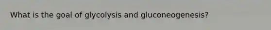 What is the goal of glycolysis and gluconeogenesis?