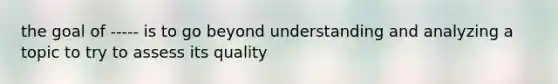 the goal of ----- is to go beyond understanding and analyzing a topic to try to assess its quality