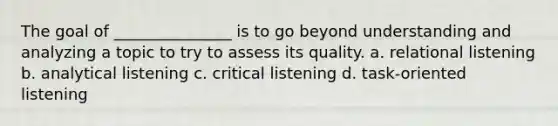 The goal of _______________ is to go beyond understanding and analyzing a topic to try to assess its quality. a. relational listening b. analytical listening c. critical listening d. task-oriented listening