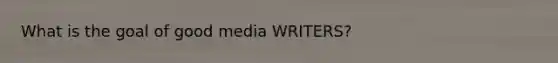 What is the goal of good media WRITERS?