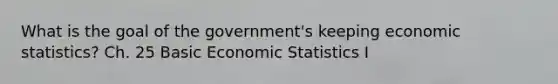 What is the goal of the government's keeping economic statistics? Ch. 25 Basic Economic Statistics I