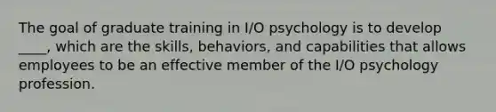 The goal of graduate training in I/O psychology is to develop ____, which are the skills, behaviors, and capabilities that allows employees to be an effective member of the I/O psychology profession.