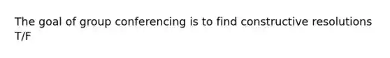 The goal of group conferencing is to find constructive resolutions T/F