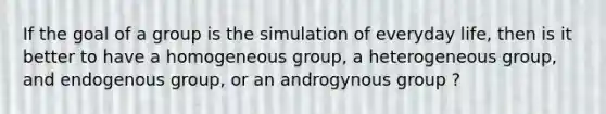 If the goal of a group is the simulation of everyday life, then is it better to have a homogeneous group, a heterogeneous group, and endogenous group, or an androgynous group ?