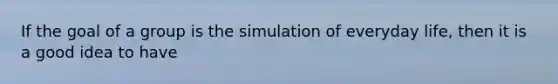 ​If the goal of a group is the simulation of everyday life, then it is a good idea to have