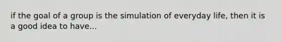 if the goal of a group is the simulation of everyday life, then it is a good idea to have...