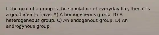 If the goal of a group is the simulation of everyday life, then it is a good idea to have: A) A homogeneous group. B) A heterogeneous group. C) An endogenous group. D) An androgynous group.