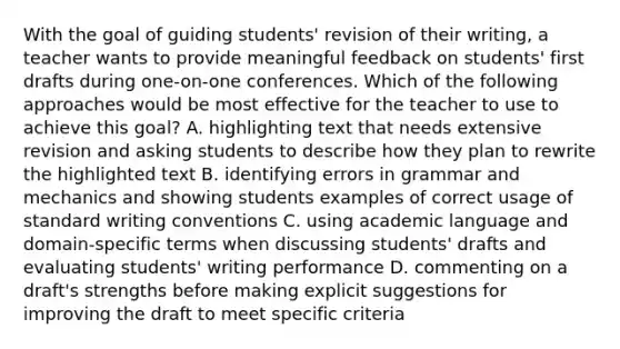 With the goal of guiding students' revision of their writing, a teacher wants to provide meaningful feedback on students' first drafts during one-on-one conferences. Which of the following approaches would be most effective for the teacher to use to achieve this goal? A. highlighting text that needs extensive revision and asking students to describe how they plan to rewrite the highlighted text B. identifying errors in grammar and mechanics and showing students examples of correct usage of standard writing conventions C. using academic language and domain-specific terms when discussing students' drafts and evaluating students' writing performance D. commenting on a draft's strengths before making explicit suggestions for improving the draft to meet specific criteria