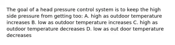 The goal of a head pressure control system is to keep the high side pressure from getting too: A. high as outdoor temperature increases B. low as outdoor temperature increases C. high as outdoor temperature decreases D. low as out door temperature decreases