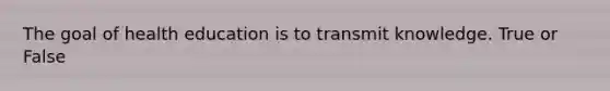 The goal of health education is to transmit knowledge. True or False