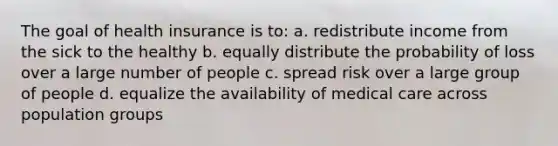 The goal of health insurance is to: a. redistribute income from the sick to the healthy b. equally distribute the probability of loss over a large number of people c. spread risk over a large group of people d. equalize the availability of medical care across population groups