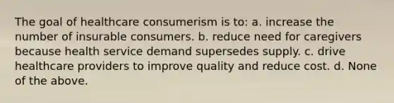 The goal of healthcare consumerism is to: a. increase the number of insurable consumers. b. reduce need for caregivers because health service demand supersedes supply. c. drive healthcare providers to improve quality and reduce cost. d. None of the above.