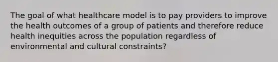 The goal of what healthcare model is to pay providers to improve the health outcomes of a group of patients and therefore reduce health inequities across the population regardless of environmental and cultural constraints?