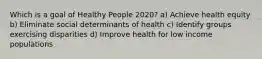 Which is a goal of Healthy People 2020? a) Achieve health equity b) Eliminate social determinants of health c) Identify groups exercising disparities d) Improve health for low income populations