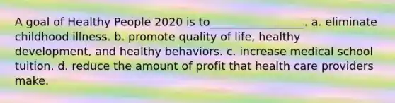 A goal of Healthy People 2020 is to_________________. a. eliminate childhood illness. b. promote quality of life, healthy development, and healthy behaviors. c. increase medical school tuition. d. reduce the amount of profit that health care providers make.