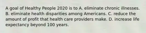 A goal of Healthy People 2020 is to A. eliminate chronic illnesses. B. eliminate health disparities among Americans. C. reduce the amount of profit that health care providers make. D. increase life expectancy beyond 100 years.