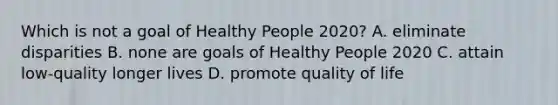 Which is not a goal of Healthy People 2020? A. eliminate disparities B. none are goals of Healthy People 2020 C. attain low-quality longer lives D. promote quality of life