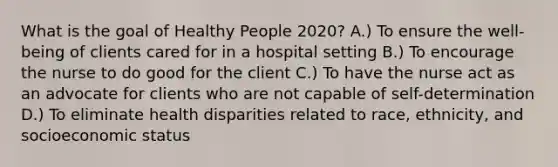 What is the goal of Healthy People 2020? A.) To ensure the well-being of clients cared for in a hospital setting B.) To encourage the nurse to do good for the client C.) To have the nurse act as an advocate for clients who are not capable of self-determination D.) To eliminate health disparities related to race, ethnicity, and socioeconomic status